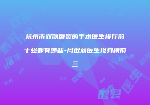 杭州市双侧唇裂的手术医生排行前十强都有哪些-周迟蒲医生现身榜前三