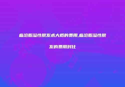 临沧脂溢性脱发术大概的费用,临沧脂溢性脱发的费用对比