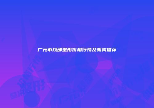 广元市颏部整形价格行情及机构推荐