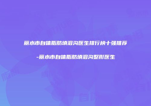 丽水市自体脂肪填泪沟医生排行榜十强推荐-丽水市自体脂肪填泪沟整形医生