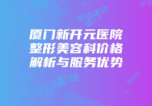 厦门新开元医院整形美容科价格解析与服务优势