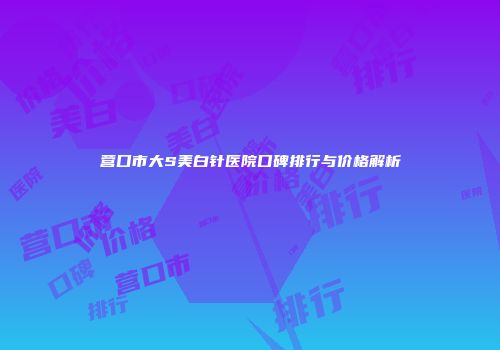 营口市大S美白针医院口碑排行与价格解析