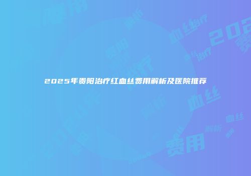 2025年贵阳治疗红血丝费用解析及医院推荐