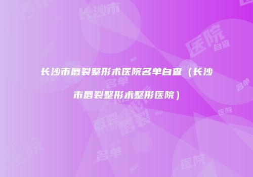 长沙市唇裂整形术医院名单自查（长沙市唇裂整形术整形医院）