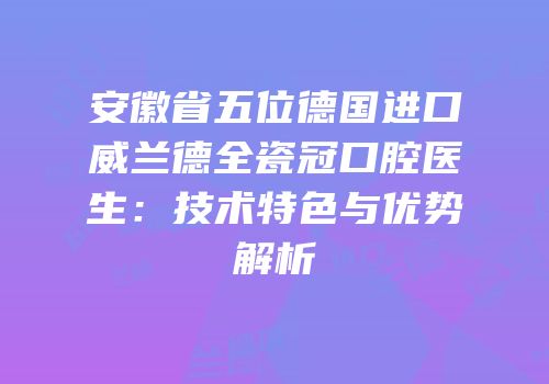 安徽省五位德国进口威兰德全瓷冠口腔医生：技术特色与优势解析