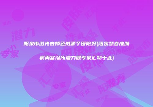 阳泉市激光去掉色斑哪个医院好(阳泉慧春皮肤病美容诊所潜力股专家汇聚于此)