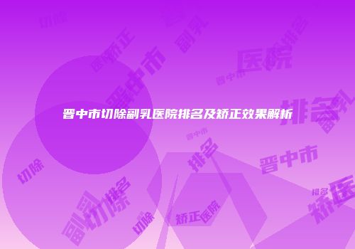 晋中市切除副乳医院排名及矫正效果解析