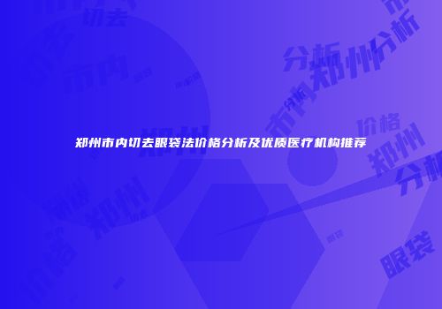 郑州市内切去眼袋法价格分析及优质医疗机构推荐