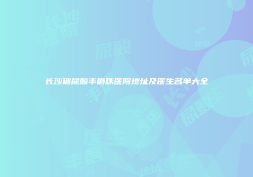长沙玻尿酸丰唇珠医院地址及医生名单大全