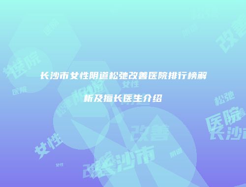 长沙市女性阴道松弛改善医院排行榜解析及擅长医生介绍