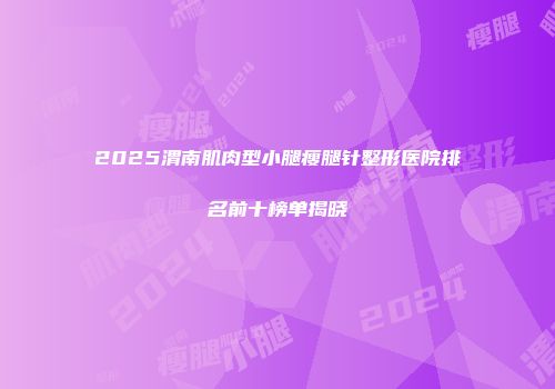 2025渭南肌肉型小腿瘦腿针整形医院排名前十榜单揭晓