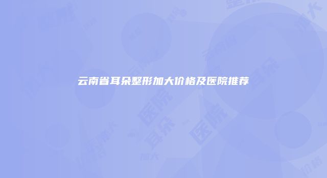 云南省耳朵整形加大价格及医院推荐