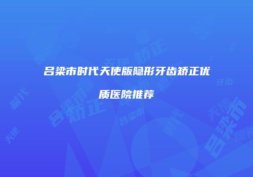 吕梁市时代天使版隐形牙齿矫正优质医院推荐