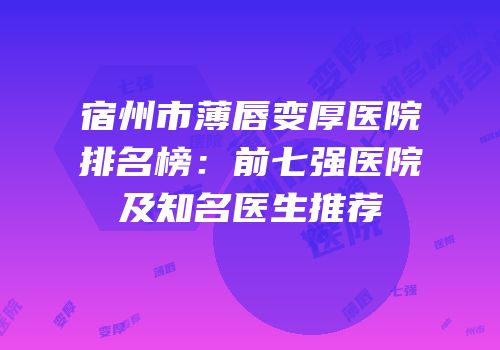 宿州市薄唇变厚医院排名榜：前七强医院及知名医生推荐