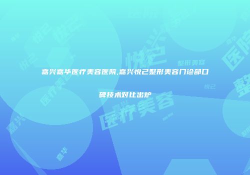 嘉兴嘉华医疗美容医院,嘉兴悦己整形美容门诊部口碑技术对比出炉