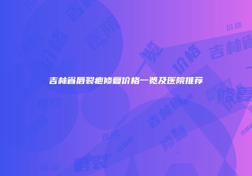 吉林省唇裂疤修复价格一览及医院推荐