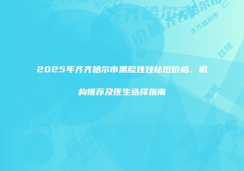 2025年齐齐哈尔市黑脸娃娃祛斑价格、机构推荐及医生选择指南