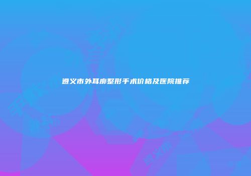 遵义市外耳廓整形手术价格及医院推荐