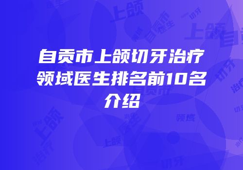 自贡市上颌切牙治疗领域医生排名前10名介绍
