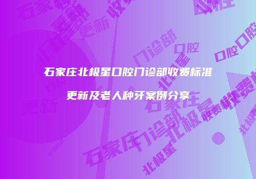 石家庄北极星口腔门诊部收费标准更新及老人种牙案例分享