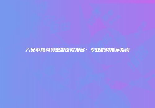 六安市鹰钩鼻整型医院排名：专业机构推荐指南