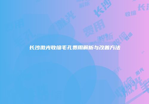 长沙激光收缩毛孔费用解析与改善方法