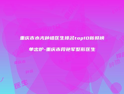 重庆市水光种植医生排名top10新鲜榜单出炉-重庆市段艳军整形医生