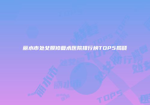 丽水市处女膜修复术医院排行榜TOP5揭晓