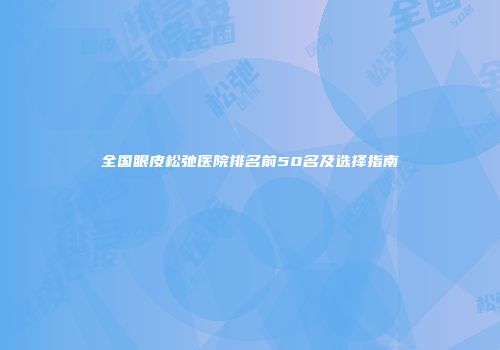 全国眼皮松弛医院排名前50名及选择指南