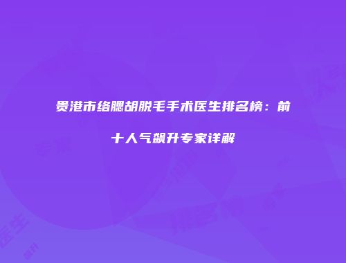 贵港市络腮胡脱毛手术医生排名榜：前十人气飙升专家详解