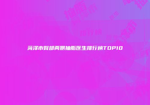 菏泽市臀部两侧抽脂医生排行榜TOP10