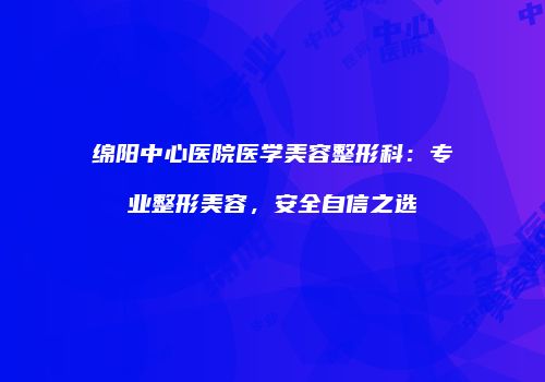 绵阳中心医院医学美容整形科：专业整形美容，安全自信之选