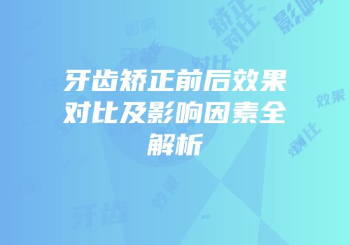 牙齿矫正前后效果对比及影响因素全解析