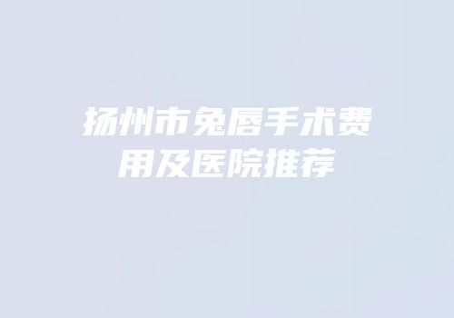扬州市兔唇手术费用及医院推荐