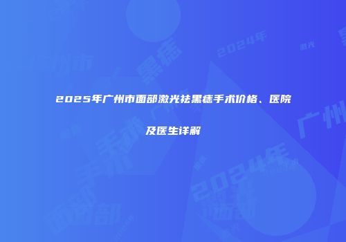 2025年广州市面部激光祛黑痣手术价格、医院及医生详解