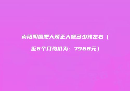 南阳阴唇肥大矫正大概多少钱左右（近6个月均价为：7968元）