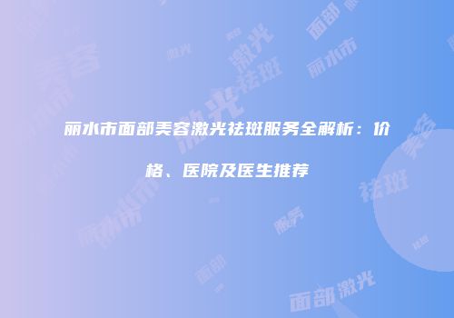 丽水市面部美容激光祛斑服务全解析：价格、医院及医生推荐
