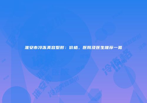 淮安市冷冻美容整形：价格、医院及医生推荐一览