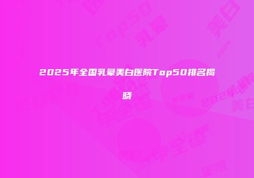 2025年全国乳晕美白医院Top50排名揭晓