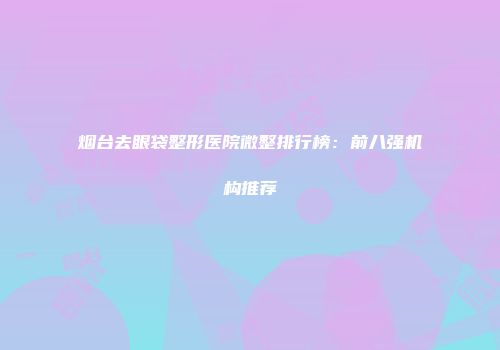 烟台去眼袋整形医院微整排行榜：前八强机构推荐