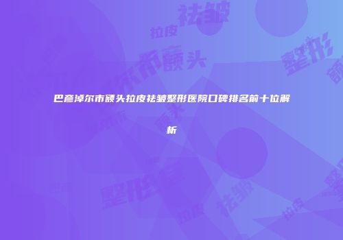 巴彦淖尔市额头拉皮祛皱整形医院口碑排名前十位解析