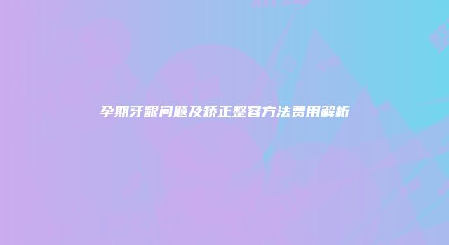 孕期牙龈问题及矫正整容方法费用解析