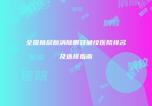 全国玻尿酸消除眼袋皱纹医院排名及选择指南