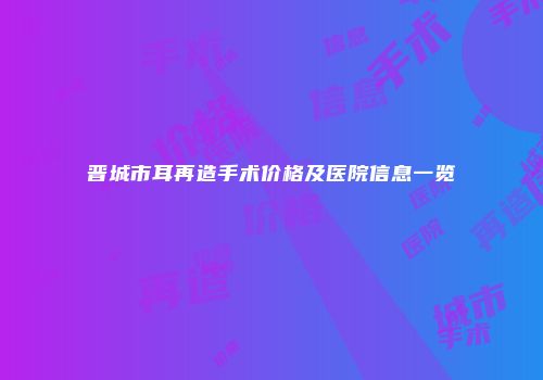 晋城市耳再造手术价格及医院信息一览