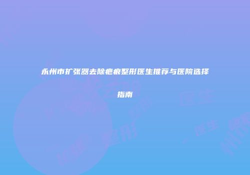 永州市扩张器去除疤痕整形医生推荐与医院选择指南