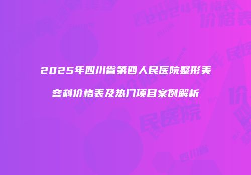 2025年四川省第四人民医院整形美容科价格表及热门项目案例解析