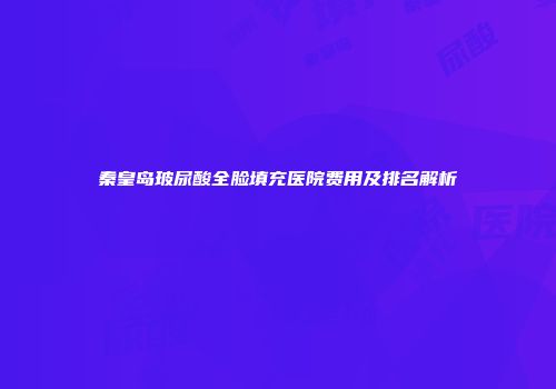 秦皇岛玻尿酸全脸填充医院费用及排名解析