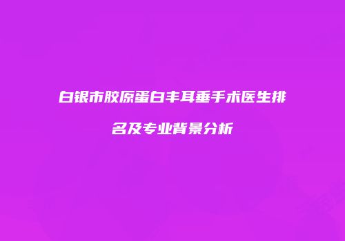 白银市胶原蛋白丰耳垂手术医生排名及专业背景分析