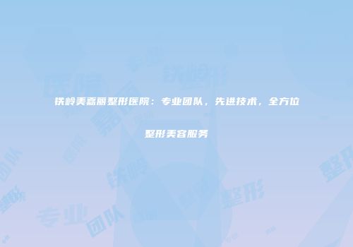 铁岭美嘉丽整形医院：专业团队，先进技术，全方位整形美容服务