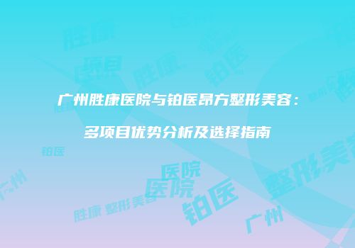 广州胜康医院与铂医昂方整形美容：多项目优势分析及选择指南